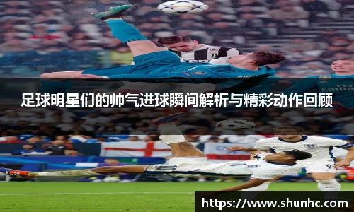 足球明星们的帅气进球瞬间解析与精彩动作回顾