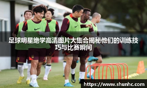 足球明星绝学高清图片大集合揭秘他们的训练技巧与比赛瞬间